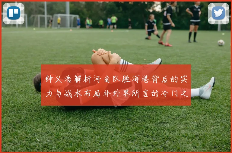 钟义浩解析河南队胜海港背后的实力与战术布局非外界所言的冷门之战