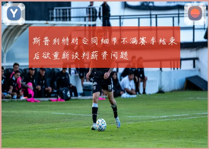 斯普利特对合同细节不满赛季结束后欲重新谈判薪资问题