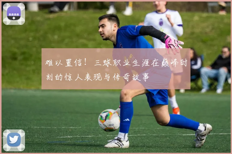 难以置信！三球职业生涯在巅峰时刻的惊人表现与传奇故事