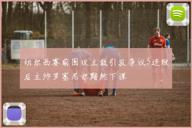 切尔西赛前围攻主裁引发争议5连败后主帅罗塞尼尔黯然下课