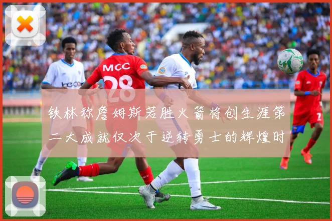铁林称詹姆斯若胜火箭将创生涯第二大成就仅次于逆转勇士的辉煌时刻