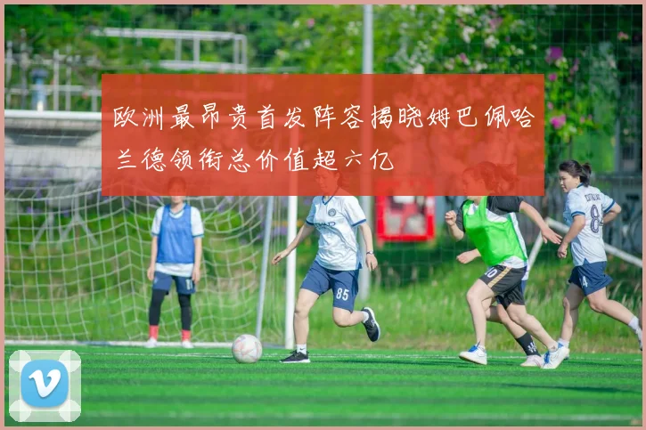 欧洲最昂贵首发阵容揭晓姆巴佩哈兰德领衔总价值超六亿