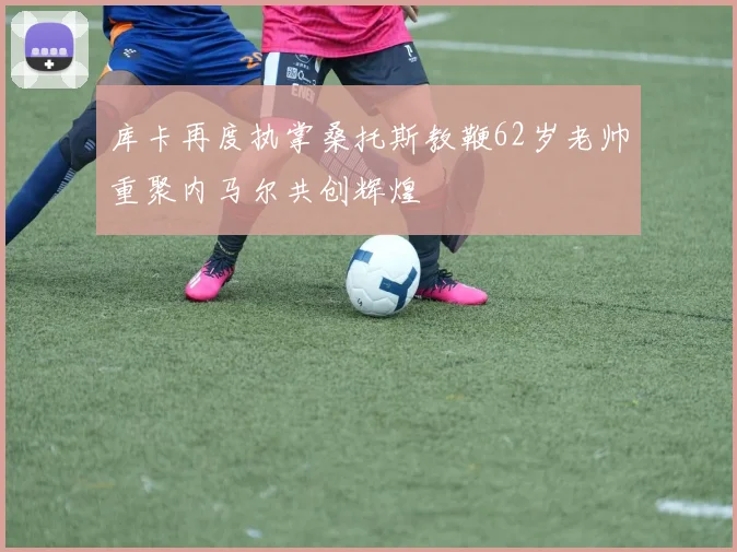 库卡再度执掌桑托斯教鞭62岁老帅重聚内马尔共创辉煌