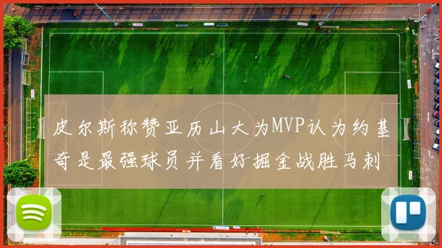 皮尔斯称赞亚历山大为MVP认为约基奇是最强球员并看好掘金战胜马刺