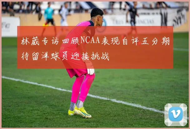 林葳专访回顾NCAA表现自评五分期待留洋球员迎接挑战