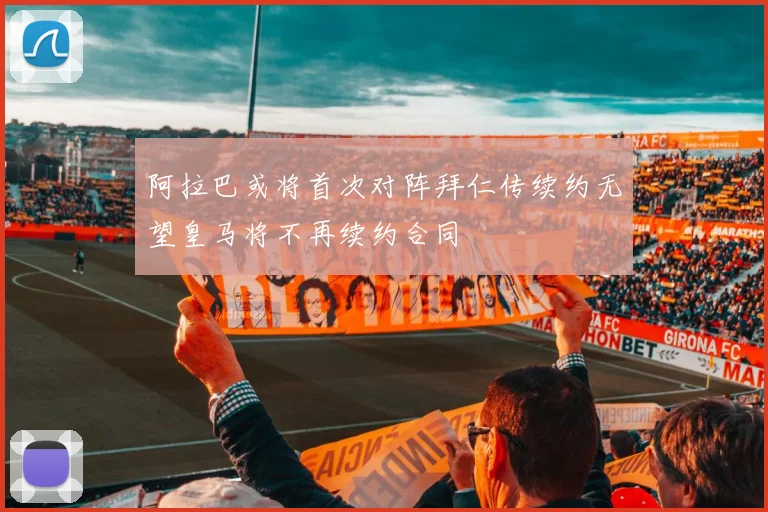 阿拉巴或将首次对阵拜仁传续约无望皇马将不再续约合同