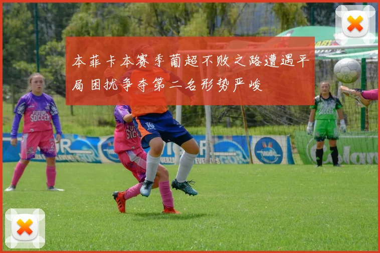 本菲卡本赛季葡超不败之路遭遇平局困扰争夺第二名形势严峻