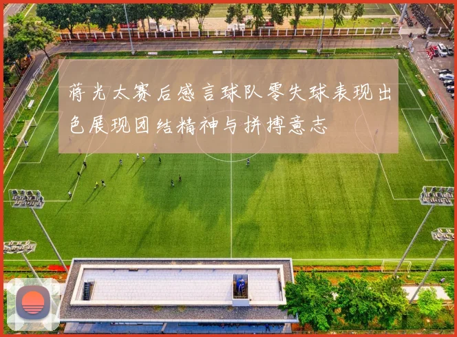 蒋光太赛后感言球队零失球表现出色展现团结精神与拼搏意志