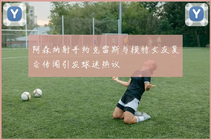 阿森纳射手约克雷斯与模特女友复合传闻引发球迷热议