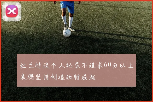 杜兰特谈个人纪录不追求60分以上表现坚持创造独特成就