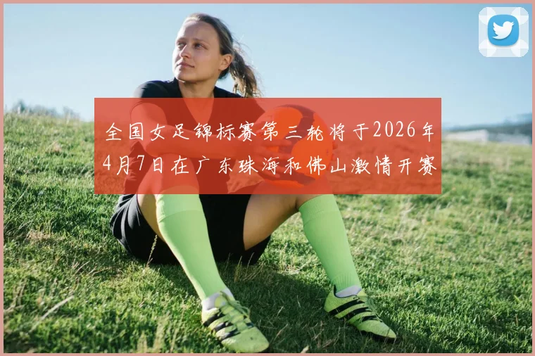 全国女足锦标赛第三轮将于2026年4月7日在广东珠海和佛山激情开赛